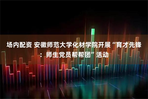 场内配资 安徽师范大学化材学院开展“育才先锋：师生党员帮帮团”活动