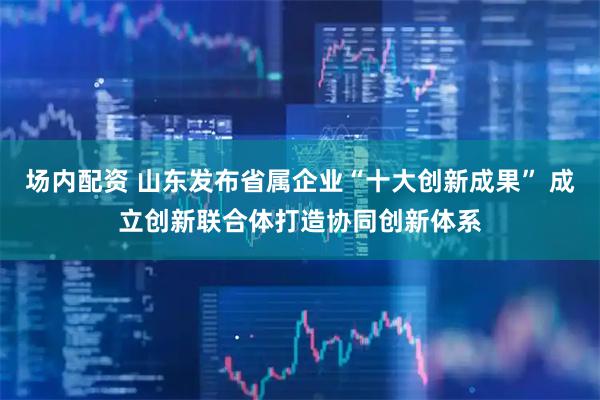 场内配资 山东发布省属企业“十大创新成果” 成立创新联合体打造协同创新体系