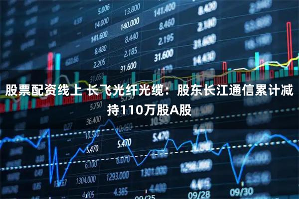 股票配资线上 长飞光纤光缆：股东长江通信累计减持110万股A股