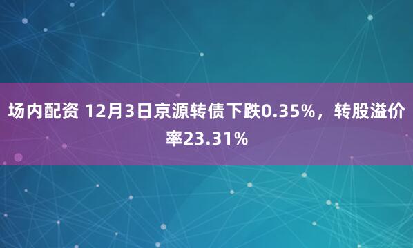 场内配资 12月3日京源转债下跌0.35%，转股溢价率23.31%