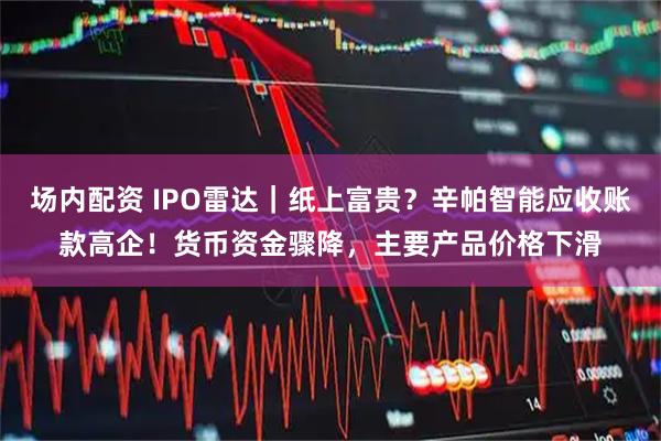 场内配资 IPO雷达｜纸上富贵？辛帕智能应收账款高企！货币资金骤降，主要产品价格下滑