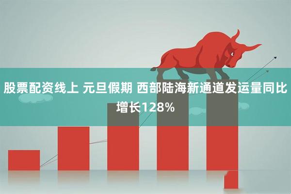股票配资线上 元旦假期 西部陆海新通道发运量同比增长128%