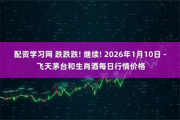 配资学习网 跌跌跌! 继续! 2026年1月10日 - 飞天茅台和生肖酒每日行情价格