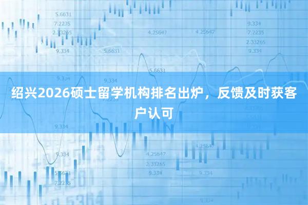 绍兴2026硕士留学机构排名出炉,反馈及时获客户认可