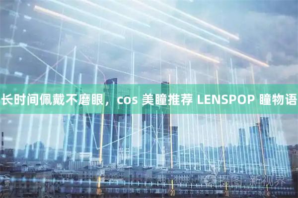 长时间佩戴不磨眼,cos 美瞳推荐 LENSPOP 瞳物语