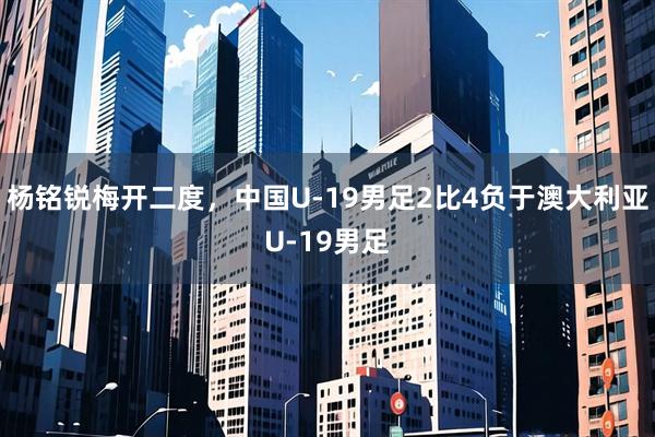 杨铭锐梅开二度，中国U-19男足2比4负于澳大利亚U-19男足