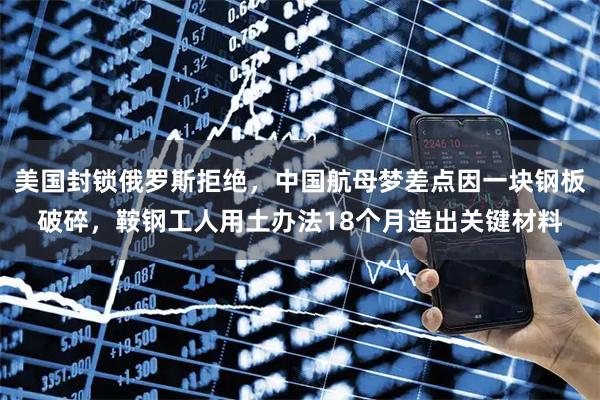 美国封锁俄罗斯拒绝，中国航母梦差点因一块钢板破碎，鞍钢工人用土办法18个月造出关键材料