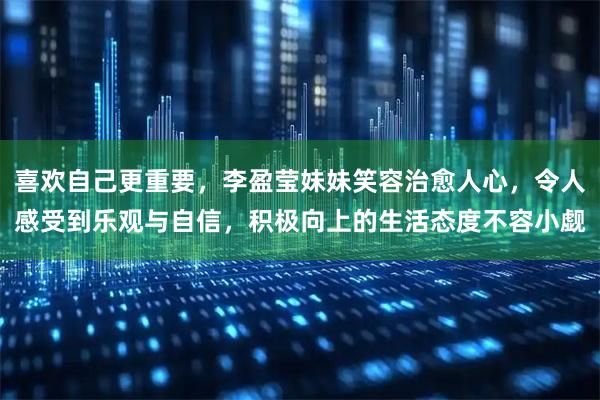 喜欢自己更重要，李盈莹妹妹笑容治愈人心，令人感受到乐观与自信，积极向上的生活态度不容小觑