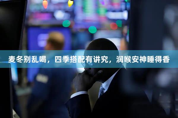 麦冬别乱喝，四季搭配有讲究，润喉安神睡得香