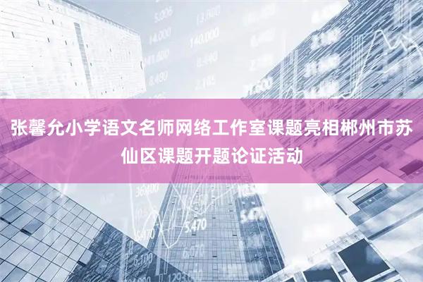 张馨允小学语文名师网络工作室课题亮相郴州市苏仙区课题开题论证活动
