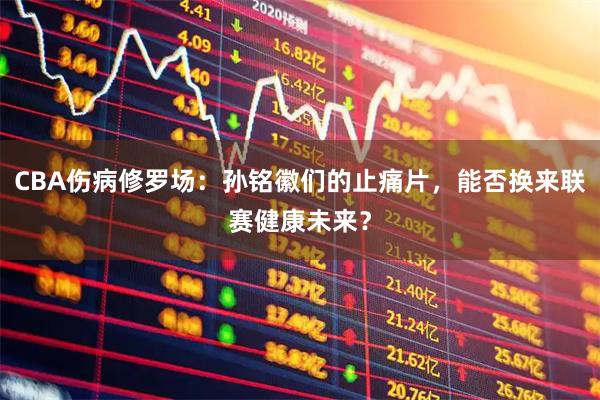 CBA伤病修罗场：孙铭徽们的止痛片，能否换来联赛健康未来？