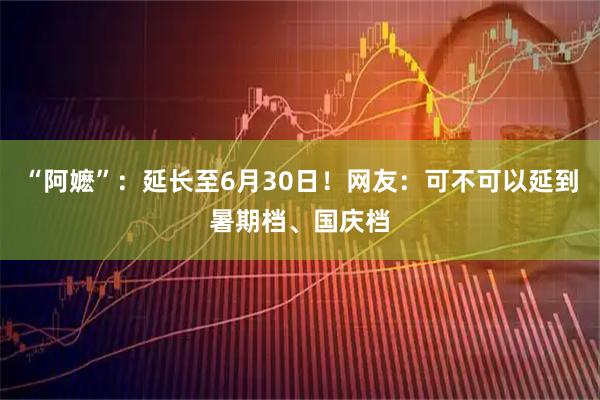 “阿嬷”：延长至6月30日！网友：可不可以延到暑期档、国庆档