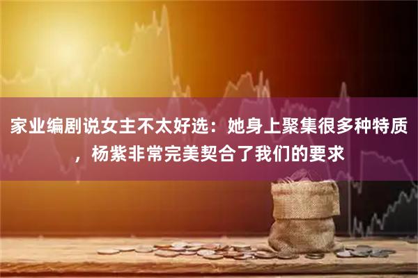 家业编剧说女主不太好选：她身上聚集很多种特质，杨紫非常完美契合了我们的要求