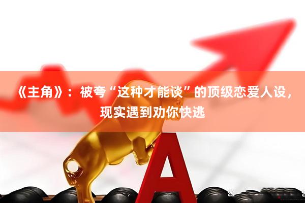 《主角》：被夸“这种才能谈”的顶级恋爱人设，现实遇到劝你快逃