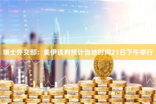 瑞士外交部：美伊谈判预计当地时间21日下午举行