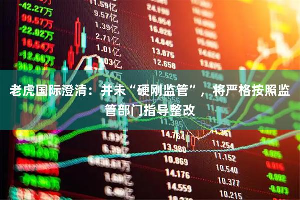 老虎国际澄清：并未“硬刚监管”，将严格按照监管部门指导整改