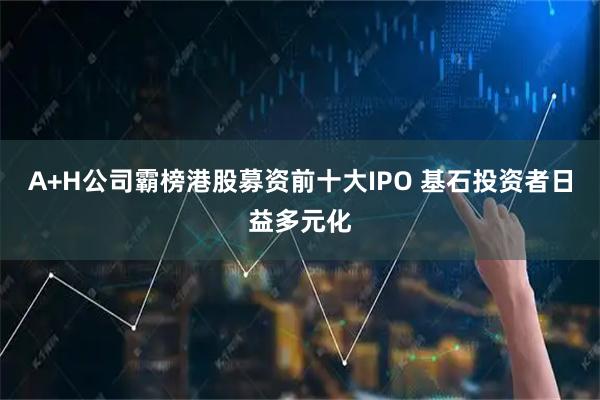 A+H公司霸榜港股募资前十大IPO 基石投资者日益多元化