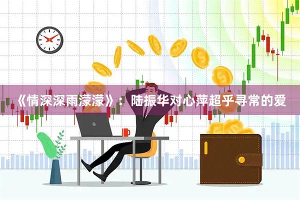 《情深深雨濛濛》：陆振华对心萍超乎寻常的爱