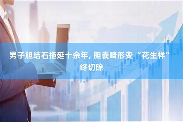 男子胆结石拖延十余年, 胆囊畸形变 “花生样” 终切除