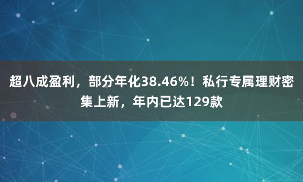 超八成盈利，部分年化38.46%！私行专属理财密集上新，年内已达129款